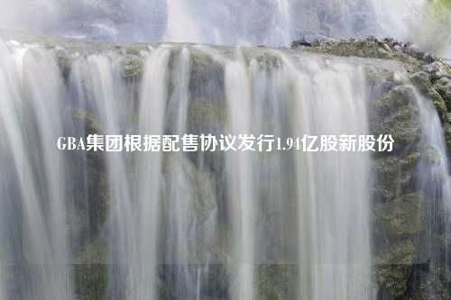 GBA集团根据配售协议发行1.94亿股新股份