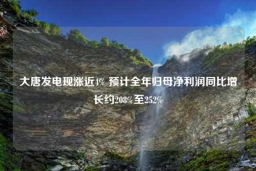 大唐发电现涨近4% 预计全年归母净利润同比增长约208%至252%