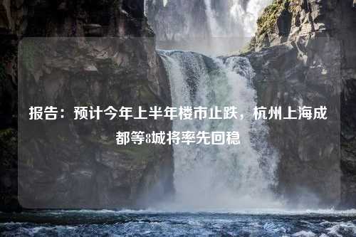 报告：预计今年上半年楼市止跌，杭州上海成都等8城将率先回稳