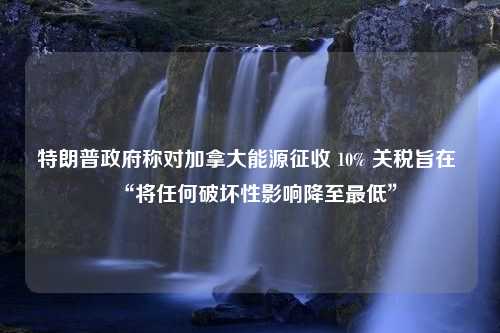 特朗普政府称对加拿大能源征收 10% 关税旨在 “将任何破坏性影响降至最低”