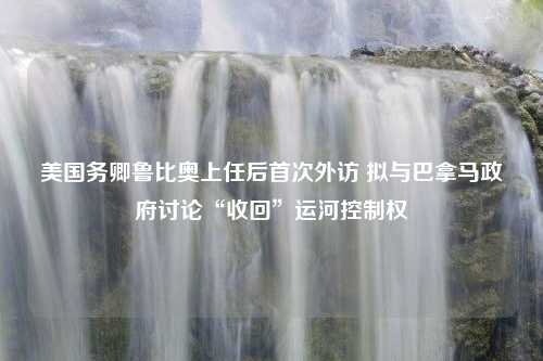 美国务卿鲁比奥上任后首次外访 拟与巴拿马政府讨论“收回”运河控制权