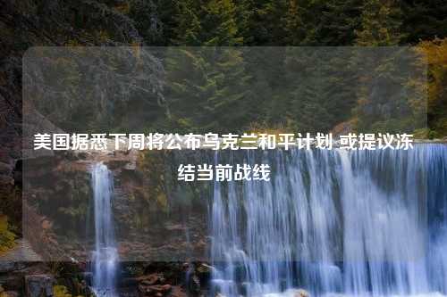 美国据悉下周将公布乌克兰和平计划 或提议冻结当前战线