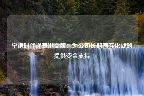 宁德时代递表港交所：为公司长期国际化战略提供资金支持