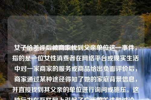 女子给差评后被商家找到父亲单位这一事件，指的是一位女性消费者在网络平台或现实生活中对一家商家的服务或商品给出负面评价后，商家通过某种途径得知了她的家庭背景信息，并直接找到其父亲的单位进行询问或施压。这种行为在互联网上引起了广泛的关注和讨论。