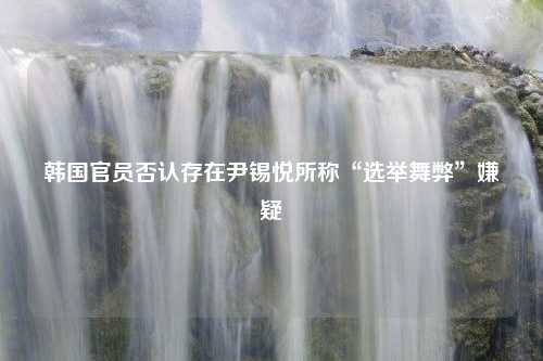 韩国官员否认存在尹锡悦所称“选举舞弊”嫌疑