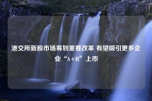 港交所新股市场筹划重要改革 有望吸引更多企业“A+H”上市