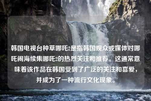 韩国电视台种草哪吒2是指韩国观众或媒体对哪吒闹海续集哪吒2的热烈关注和推荐。这通常意味着该作品在韩国受到了广泛的关注和喜爱，并成为了一种流行文化现象。