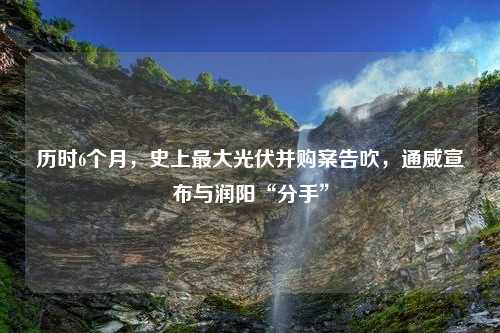 历时6个月，史上最大光伏并购案告吹，通威宣布与润阳“分手”