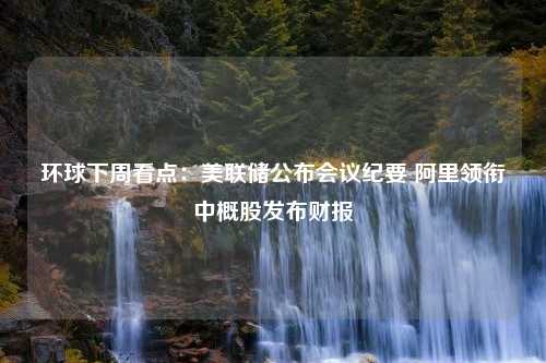 环球下周看点：美联储公布会议纪要 阿里领衔中概股发布财报