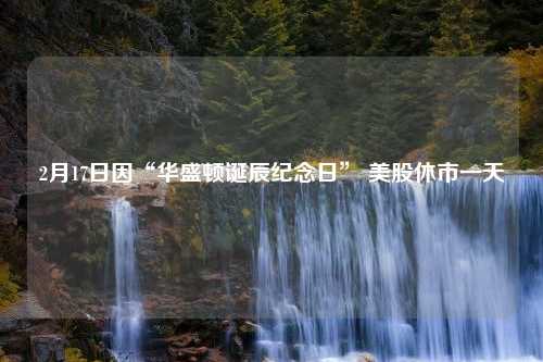 2月17日因“华盛顿诞辰纪念日” 美股休市一天