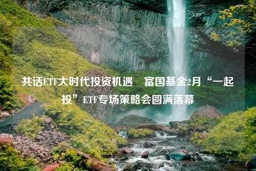 共话ETF大时代投资机遇 富国基金2月“一起投”ETF专场策略会圆满落幕