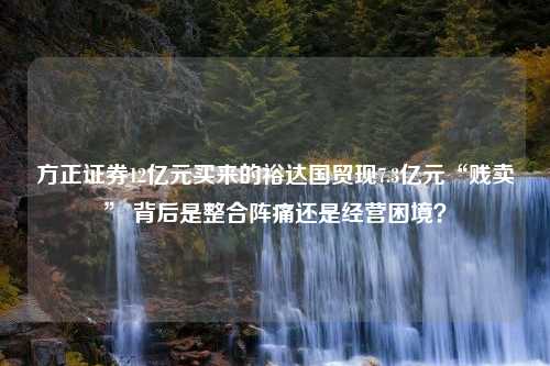 方正证券12亿元买来的裕达国贸现7.3亿元“贱卖” 背后是整合阵痛还是经营困境？